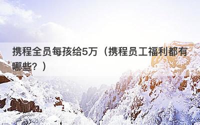 携程全员每孩给5万（携程员工福利都有哪些？）