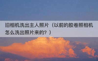 旧相机洗出主人照片（以前的胶卷照相机怎么洗出照片来的？）