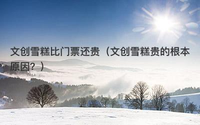 文创雪糕比门票还贵（文创雪糕贵的根本原因？）