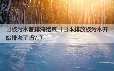 日核污水首排海结束（日本排放核污水开始排海了吗？）