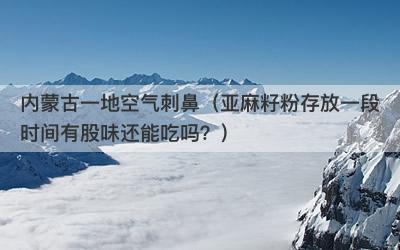 内蒙古一地空气刺鼻（亚麻籽粉存放一段时间有股味还能吃吗？）