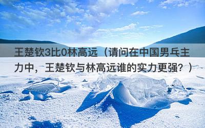 王楚钦3比0林高远（请问在中国男乓主力中，王楚钦与林高远谁的实力更强？）